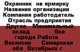 Охранник. на ярмарку › Название организации ­ Компания-работодатель › Отрасль предприятия ­ Другое › Минимальный оклад ­ 13 000 - Все города Работа » Вакансии   . Самарская обл.,Октябрьск г.